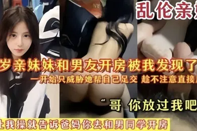 【乱伦】乱伦亲妹18岁亲妹妹和男友开房被我发现了一开始猥亵她帮自己足交陈不注意直接后入哥你放过我吧