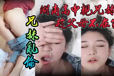 【乱伦】泄密流出湖南高中亲兄妹趁父母不在家兄妹乱伦颜色清纯妹妹