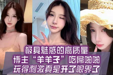 【自拍偷拍】极具魅惑的高质量博主羊羊子吃屌啪啪玩得刺激真是开了眼界了