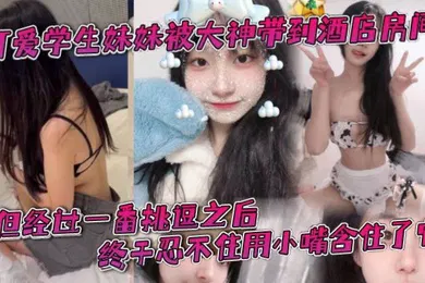 【学生萝莉】可爱学生妹妹被大神带到酒店房间一开始还有点矜持不敢看他的大肉棒但经过一番挑逗之后终于忍不住用小嘴含住了它