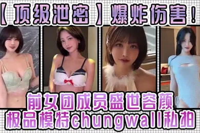 【无码高清】顶级泄密爆炸伤害前女团成员盛世容颜极品模特chungwall私拍被金主包养大玩