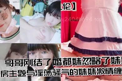 【乱伦】兄妹乱伦哥哥刚结了婚都妹忽略了妹妹婚房主题与淫荡骚气的妹妹激情缠绵口交足交激情内射至高潮