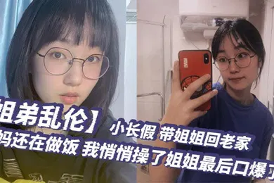 【乱伦】姐弟乱伦小长假带姐姐回老家爸妈还在做饭我悄悄操了姐姐最后口爆了