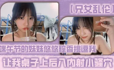 【乱伦】端午节的妹妹悠悠粽香挑逗我 让我桌子上后入内射小骚穴