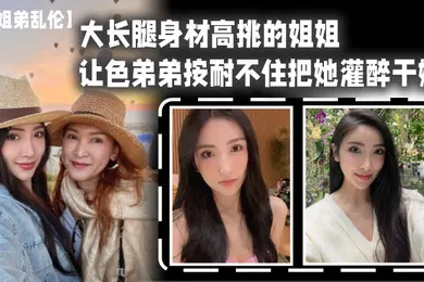 【强奸迷奸】姐弟乱伦大长腿身材高挑的姐姐让色弟弟按耐不住把她灌醉干她樱桃小粉穴后入她的大屁股