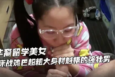 【学生萝莉】身材娇小可爱萝莉华裔留学美女公寓床战鸡巴超粗大身材魁梧的强壮男掰开屁股后插干完嫩逼干嘴巴一般人扛不住啊