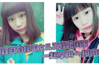【乱伦】巅峰时刻操爽女儿再操她闺蜜 一起享用一根肉棒 闺蜜3分钟直接榨射 女儿惊叹