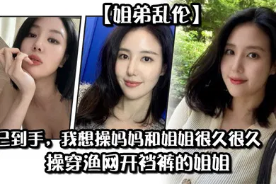【乱伦】姐弟乱伦药已到手我想操妈妈和姐姐很久很久操穿渔网开裆裤的姐姐