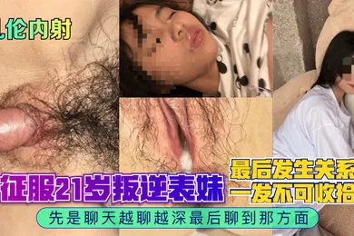 【乱伦】乱伦内射征服21岁叛逆表妹先是聊天越聊越深最后聊到那方面最后发生关系一发不可收拾