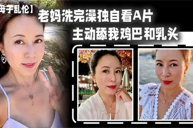 【乱伦】老妈洗完澡主动舔鸡巴春潮涌动太敏感插几下