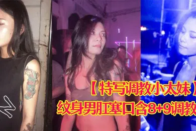【SM调教】特写调教小太妹夜场不良刺青小太妹大波白虎逼被纹身男肛塞口含89调教爆操欲仙欲死各种特写镜头完美视觉盛宴