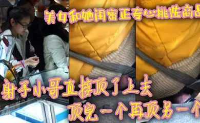 【自拍偷拍】美女和她闺蜜正专心挑选商品 射手小哥直接顶了上去 顶完一个再顶另一个 最后还是牛仔裤有感觉 直接顶射美女一屁股