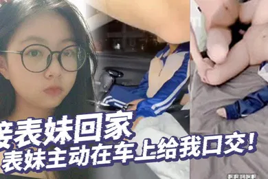 【乱伦】真实乱伦接表妹回家表妹主动在车上给我口交好久不见回到家还让我操补贴车油第一次内射表妹