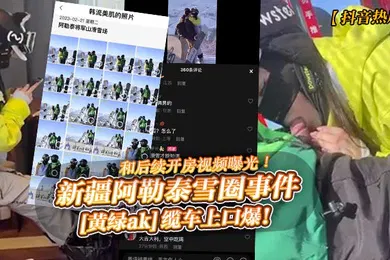 【网曝黑料】抖音热瓜新疆阿勒泰雪圈事件黄绿ak缆车上口爆和后续开房视频曝光