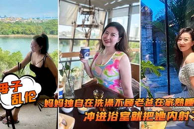 【乱伦】母子乱伦追随本心行动妈妈独自在洗澡不顾老爸在家熟睡冲进浴室就把她内射了