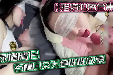 【口交自慰】推特泄密合集绿帽情侣吞精口交无套啪啪做爱无套爆操高潮吞精爽歪歪