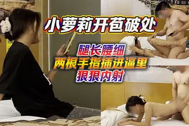 【学生萝莉】小萝莉开苞破处腿长腰细两根手指插进逼里狠狠内射