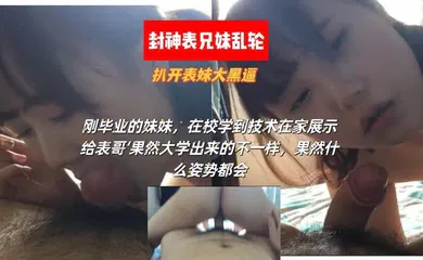 【乱伦】刚毕业的表妹，在校学到技术在家展示给表哥‘果然大学出来的不一样，果然什么姿势都会