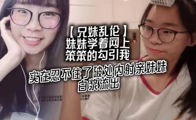 【乱伦】妹妹学着网上笨笨的勾引我，实在忍不住了破处内射亲妹妹，白浆流出