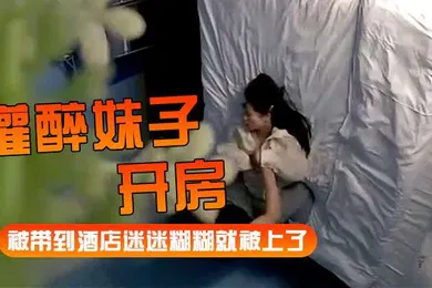 【强奸迷奸】灌醉妹子开房被带到酒店迷迷糊糊就被上了