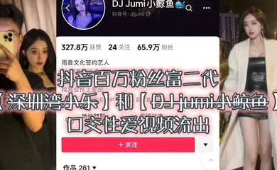 【主播网红】大瓜来袭独家爆料，抖音百万粉丝富二代『深圳湾小乐』和『DJ jumi小鲸鱼』口交性爱视频流出