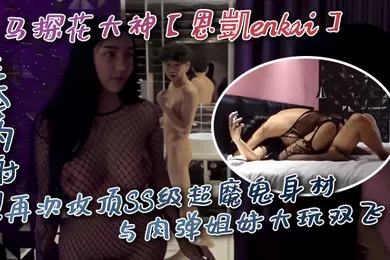【国产厂牌】走马探花大神恩凱enkai无套内射再次攻顶SS级超魔鬼身材与肉弹姐妹大玩双飞