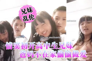 【学生萝莉】情窦初开高中生兄妹乱伦爸妈不在家偷偷做爱萝莉妹妹被哥哥揉胸揉得高潮娇喘小伙子一看就练过妹妹下面估计早就淫水泛滥了