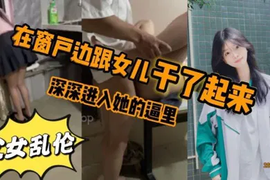 【乱伦】看见女儿站在窗户那里立马就忍不住的跟跟女儿在窗户边干了起来女儿先是帮我口了几下_后来就忍不住的想让女儿趴在窗户上我在后面深深进入她的逼里