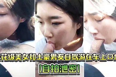 【自拍偷拍】自拍泄密校花级美女和土豪男友自驾游在车上口爆