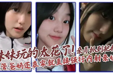 【乱伦】妹妹玩的太花了!亲哥抓到把柄，不管爸妈还在家就直接强行内射亲妹
