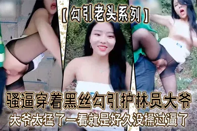 【丝袜制服】勾引老头系列骚逼穿着黑丝勾引护林员大爷_大爷太猛了一看就是好久没操过逼了