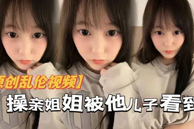 【乱伦】原创乱伦操亲姐姐被她儿了看到当着面内射了还被骂你不是说不会内射吗都流出来了