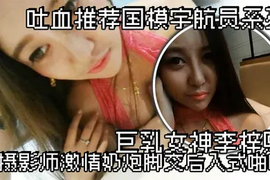 【自拍偷拍】吐血推荐国模宇航员系列巨乳女神李梓熙与摄影师激情奶炮脚交后入式啪啪