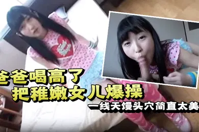 【无码高清】爸爸喝高了把稚嫩女儿爆操一线天馒头穴简直太美了一边撒娇一边哭泣也不管不顾只顾自己发泄