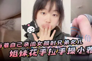 【乱伦】当着自己亲闺女颜射兄弟女儿姐妹花手拉手操小雅