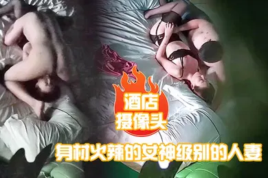 【自拍偷拍】酒店摄像头身材火辣的女神级别的人妻趁老公出差私会他的好兄弟