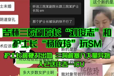 【SM调教】吉林三院副院长刘俊志和护士长杨依玲玩SM护士长被鞭打出血三洞被塞入大量异物人已送往吉一ICU