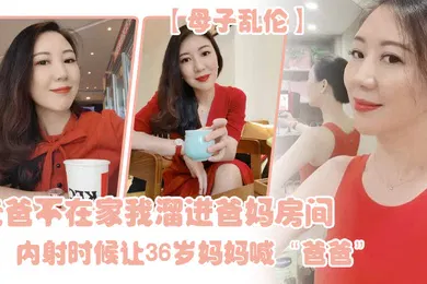 【乱伦】母子乱伦老爸不在家我溜进爸妈房间内射时候让36岁妈妈喊爸爸