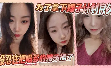 【乱伦】为了拿下嫂子计划良久，没想嫂子一顿饭把计划全打乱，没忍住把喝多的嫂子操了
