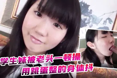 【学生萝莉】约炮学生妹被老头一顿操用跳蛋整的身体抖全身软了
