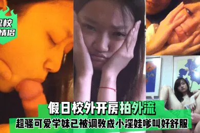 【SM调教】职校小情侣假日校外开房拍外流超骚可爱学妹已被调教成小淫娃嗲叫好舒服