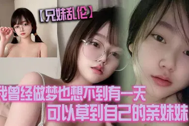 【乱伦】兄妹乱伦我曾经做梦也想不到有一天可以草到自己的亲妹妹也想不到有一天她能主动找我草她