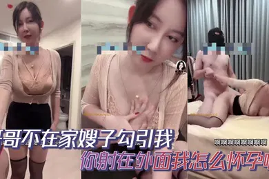 【乱伦】哥哥不在家嫂子勾引我你射在外面我怎么怀孕啊你哥哥就是软蛋干啥啥不行口一个小时都硬不起来求求你草草嫂子吧