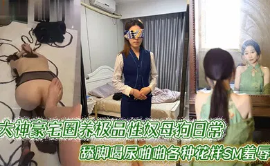 【SM调教】大神豪宅圈养极品性奴母狗日常调教，舔脚喝尿啪啪各种花样SM羞辱