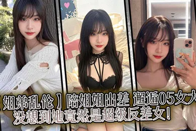 【乱伦】陪姐姐出差，邂逅05女大，没想到她竟然是超级反差女！