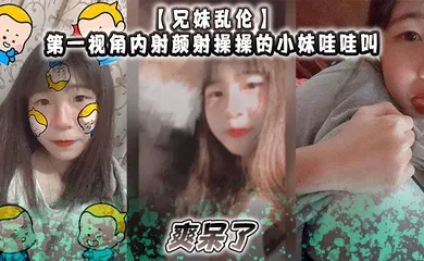 【乱伦】第一视角内射颜射操操的小妹哇哇叫，爽呆了
