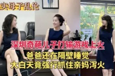 【乱伦】深圳乱伦门奇葩儿子打游戏输了上火大白天竟强行抓住亲妈泻火