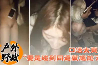 【自拍偷拍】户外野战要是碰到同道就尴尬了口活太爽了小情侣找刺激晚上来到荒郊野外