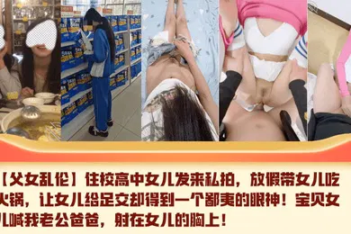 【乱伦】住校高中女儿发来私拍，放假带女儿吃火锅，让女儿给足交却得到一个鄙夷的眼神！宝贝女儿喊我老公爸爸，射在女儿的胸上！