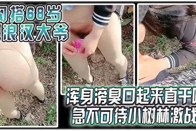 【自拍偷拍】勾搭68岁流浪汉大爷浑身嗙臭口起来直干呕急不可待小树林激战太久没做大爷很快就射了